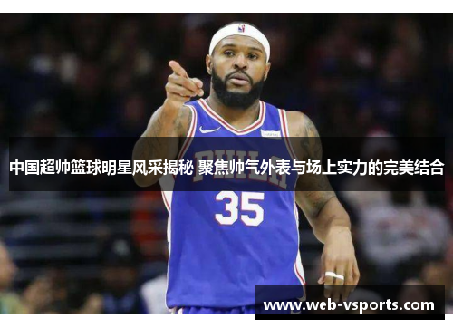 中国超帅篮球明星风采揭秘 聚焦帅气外表与场上实力的完美结合