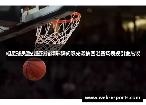 明星球员激战篮球馆精彩瞬间曝光激情四溢赛场表现引发热议