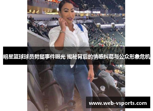 明星篮球球员劈腿事件曝光 揭秘背后的情感纠葛与公众形象危机