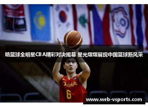 皓篮球全明星CBA精彩对决揭幕 星光熠熠展现中国篮球新风采