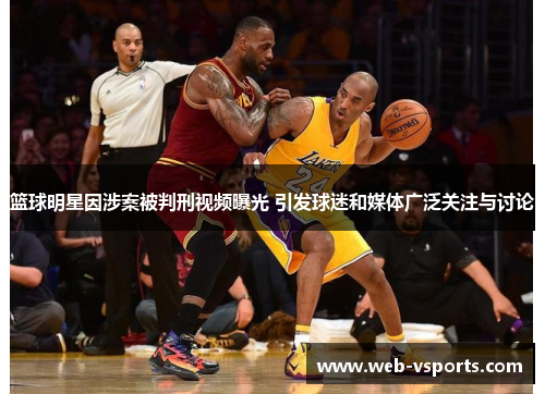 篮球明星因涉案被判刑视频曝光 引发球迷和媒体广泛关注与讨论
