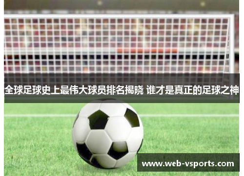 全球足球史上最伟大球员排名揭晓 谁才是真正的足球之神